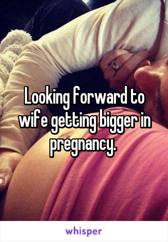 Looking forward to wife getting bigger in pregnancy. 