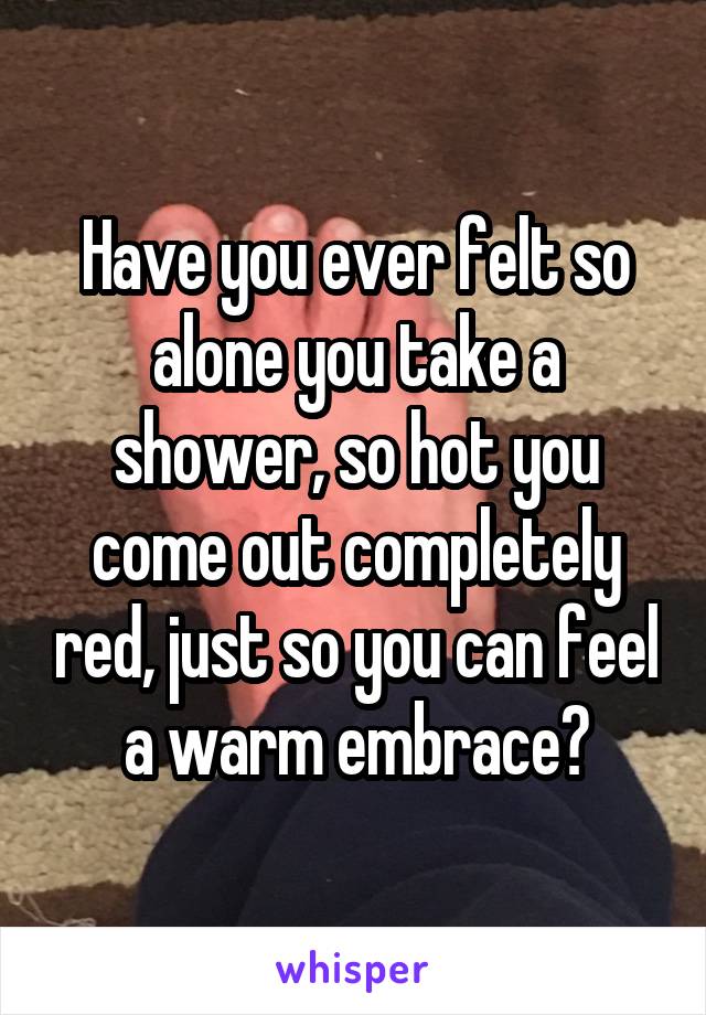 Have you ever felt so alone you take a shower, so hot you come out completely red, just so you can feel a warm embrace?