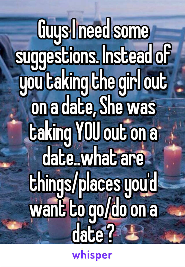 Guys I need some suggestions. Instead of you taking the girl out on a date, She was taking YOU out on a date..what are things/places you'd want to go/do on a date ?