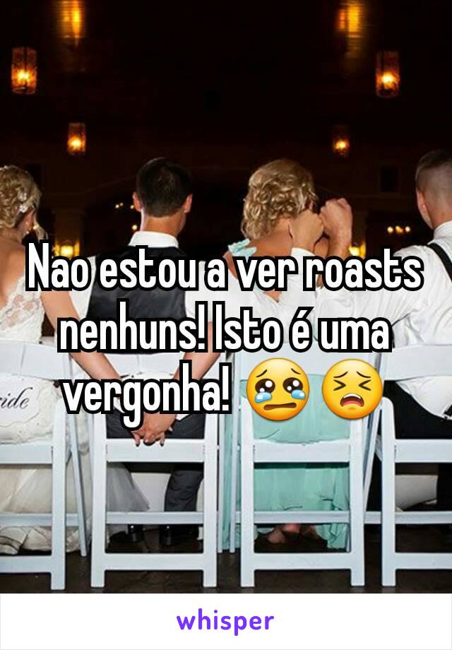 Nao estou a ver roasts nenhuns! Isto é uma vergonha! 😢😣