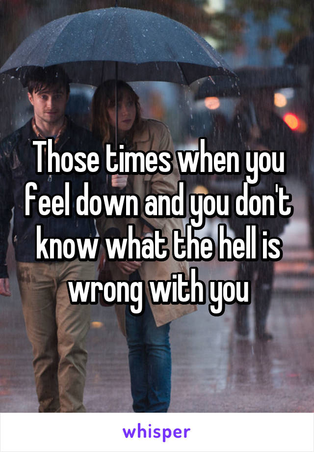 Those times when you feel down and you don't know what the hell is wrong with you