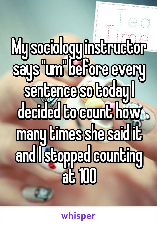 My sociology instructor says "um" before every sentence so today I decided to count how many times she said it and I stopped counting at 100