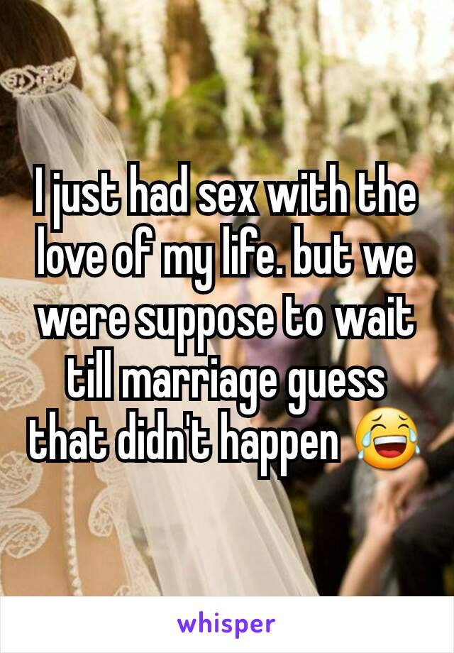 I just had sex with the love of my life. but we were suppose to wait till marriage guess that didn't happen 😂