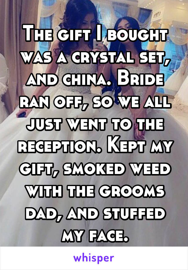 The gift I bought was a crystal set, and china. Bride ran off, so we all just went to the reception. Kept my gift, smoked weed with the grooms dad, and stuffed my face.