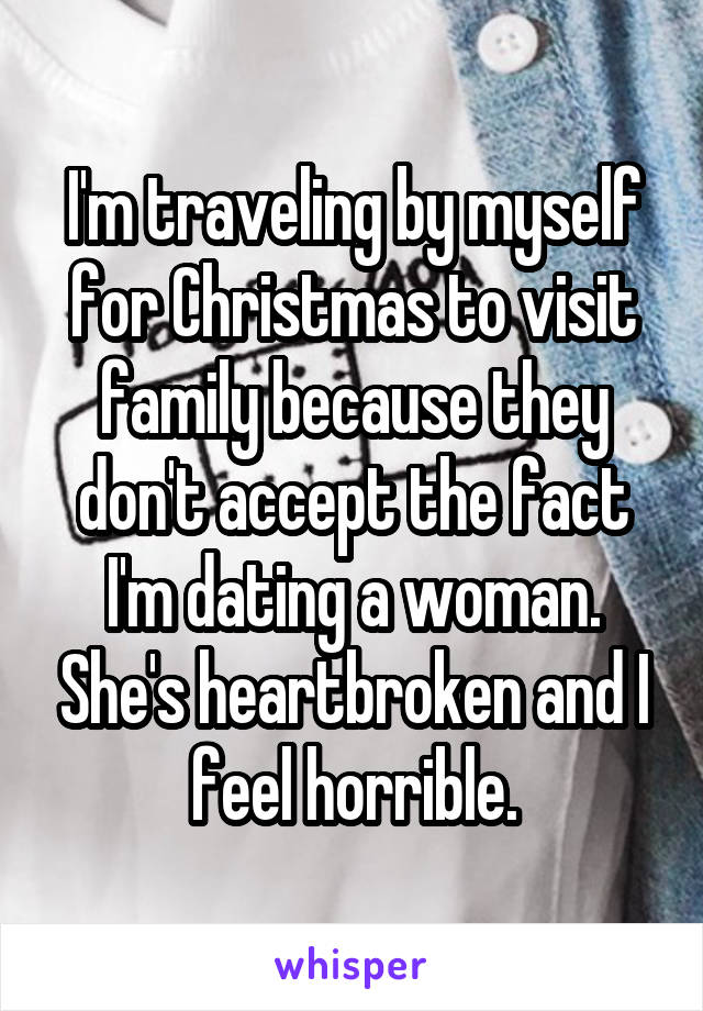 I'm traveling by myself for Christmas to visit family because they don't accept the fact I'm dating a woman. She's heartbroken and I feel horrible.