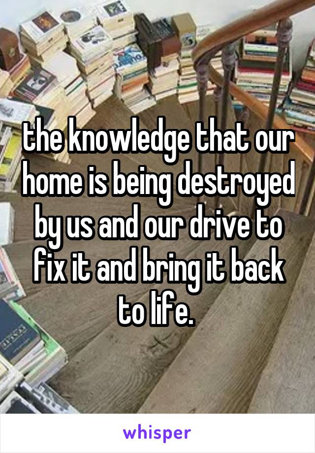 the knowledge that our home is being destroyed by us and our drive to fix it and bring it back to life. 