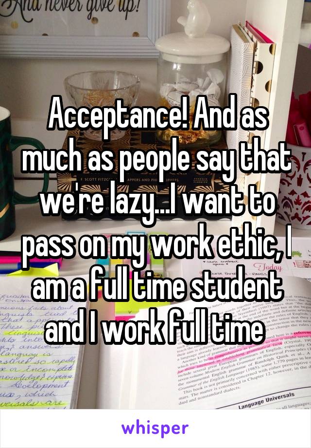 Acceptance! And as much as people say that we're lazy...I want to pass on my work ethic, I am a full time student and I work full time 