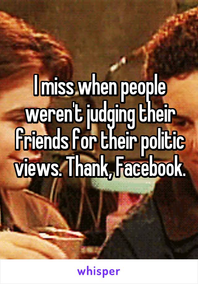 I miss when people weren't judging their friends for their politic views. Thank, Facebook. 