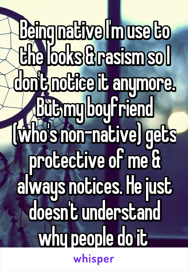 Being native I'm use to the looks & rasism so I don't notice it anymore. But my boyfriend (who's non-native) gets protective of me & always notices. He just doesn't understand why people do it 