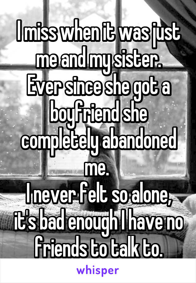 I miss when it was just me and my sister.
Ever since she got a boyfriend she completely abandoned me. 
I never felt so alone, it's bad enough I have no friends to talk to.