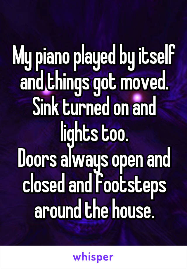 My piano played by itself and things got moved. Sink turned on and lights too.
Doors always open and closed and footsteps around the house.