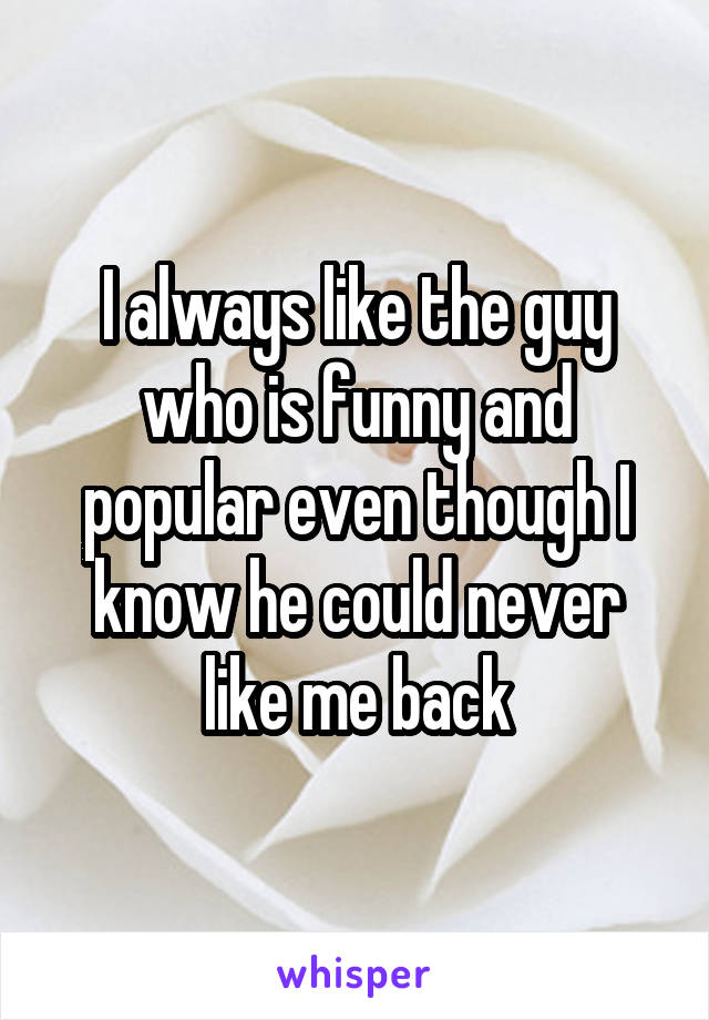 I always like the guy who is funny and popular even though I know he could never like me back