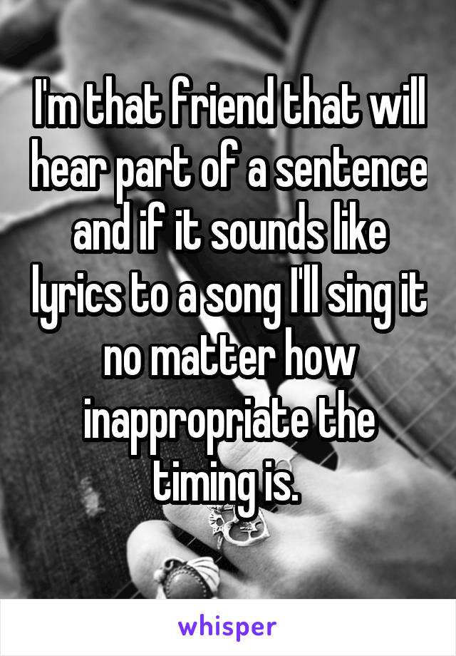 I'm that friend that will hear part of a sentence and if it sounds like lyrics to a song I'll sing it no matter how inappropriate the timing is. 
