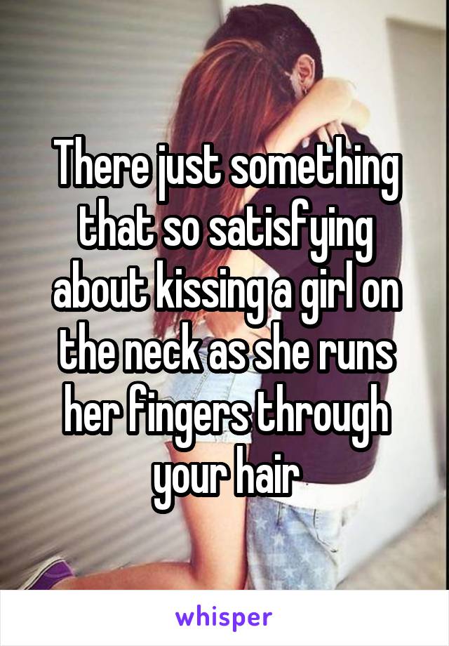 There just something that so satisfying about kissing a girl on the neck as she runs her fingers through your hair