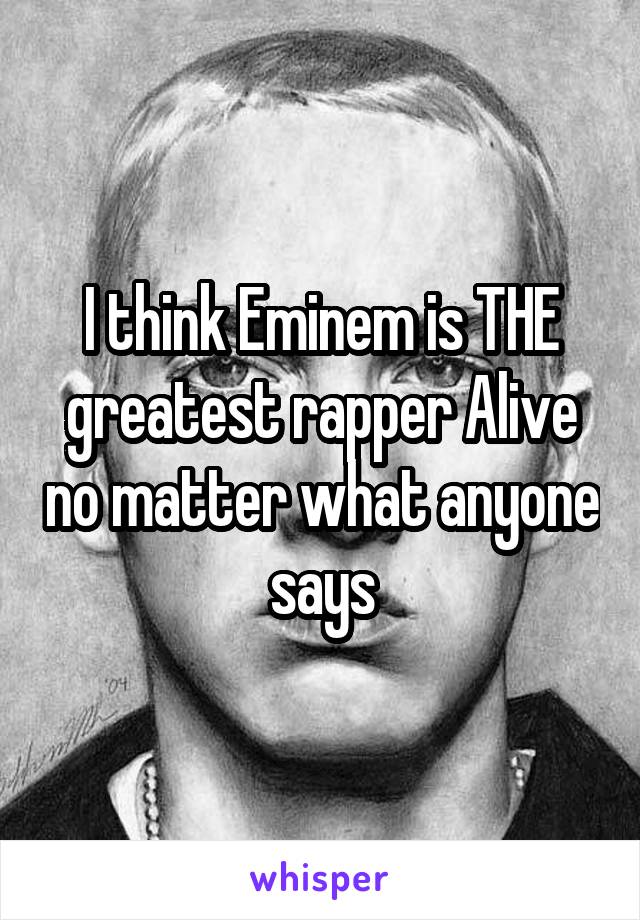 I think Eminem is THE greatest rapper Alive no matter what anyone says