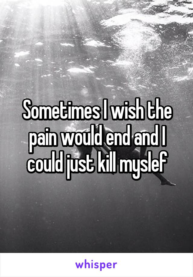 Sometimes I wish the pain would end and I could just kill myslef