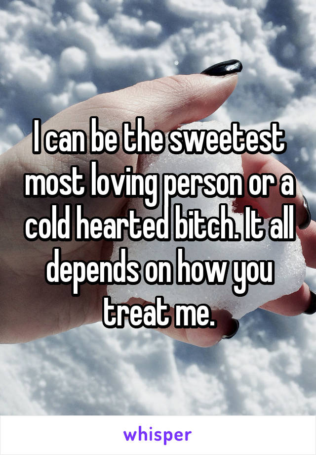 I can be the sweetest most loving person or a cold hearted bitch. It all depends on how you treat me.