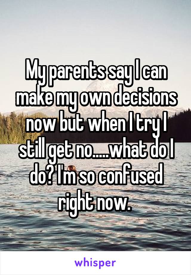 My parents say I can make my own decisions now but when I try I still get no.....what do I do? I'm so confused right now. 