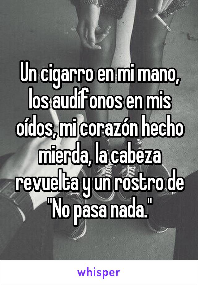 Un cigarro en mi mano, los audífonos en mis oídos, mi corazón hecho mierda, la cabeza revuelta y un rostro de "No pasa nada."