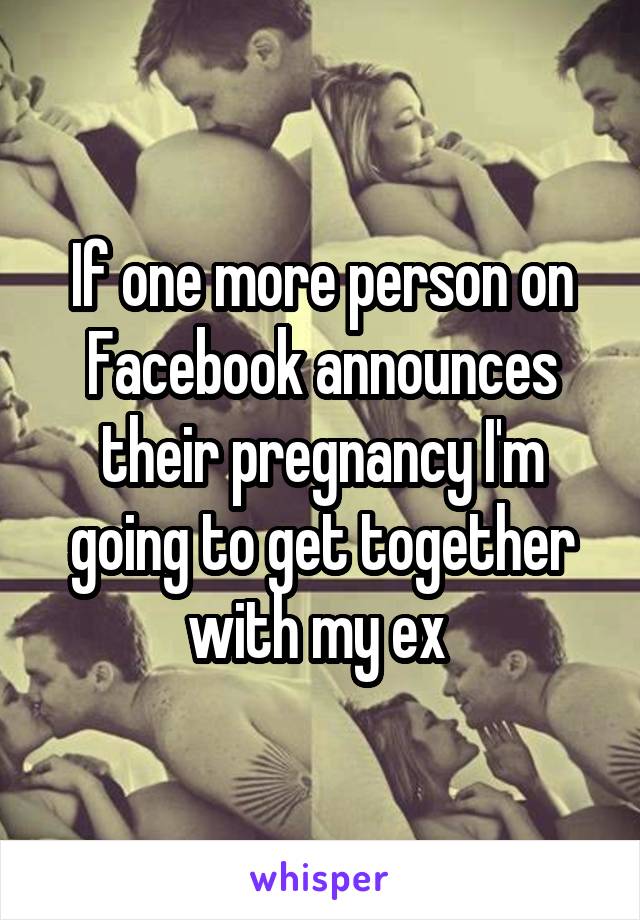 If one more person on Facebook announces their pregnancy I'm going to get together with my ex 