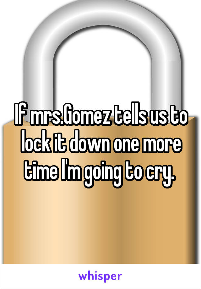 If mrs.Gomez tells us to lock it down one more time I'm going to cry. 