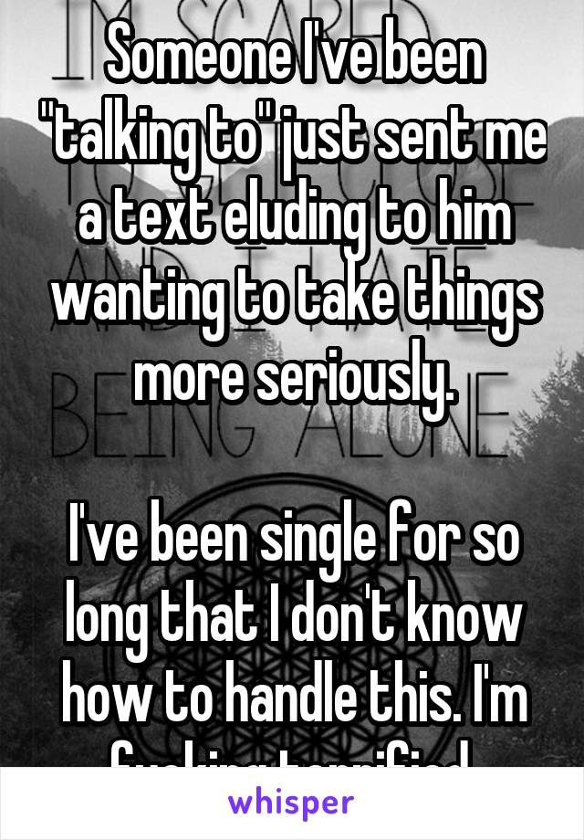 Someone I've been "talking to" just sent me a text eluding to him wanting to take things more seriously.

I've been single for so long that I don't know how to handle this. I'm fucking terrified.