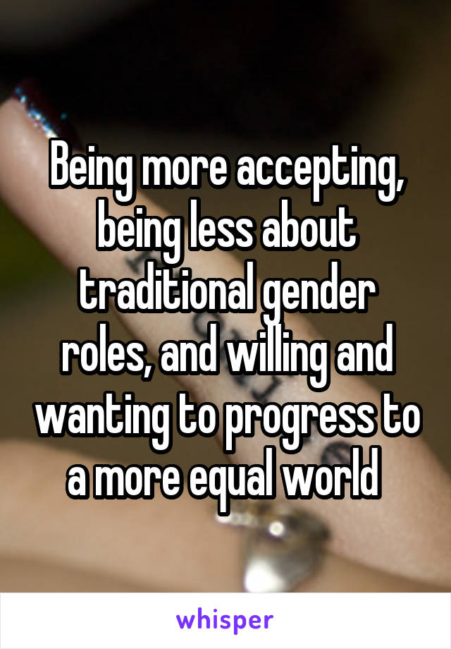 Being more accepting, being less about traditional gender roles, and willing and wanting to progress to a more equal world 