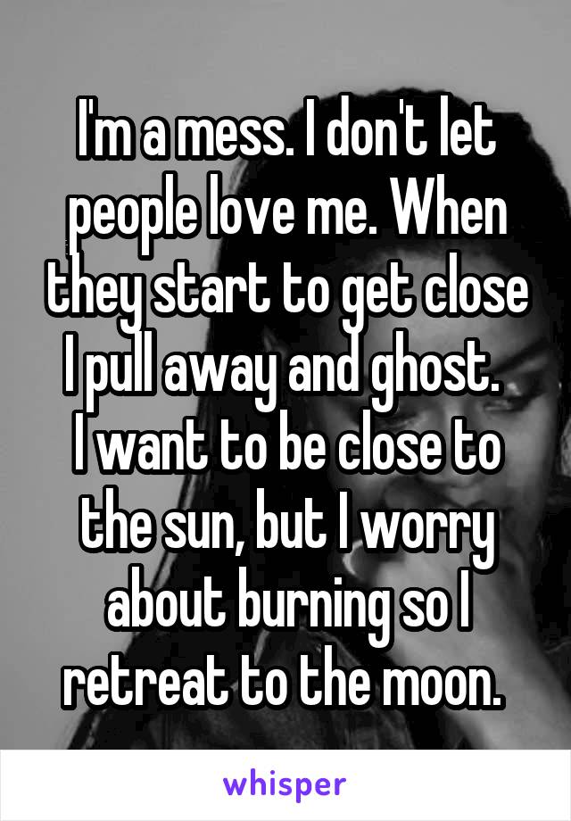 I'm a mess. I don't let people love me. When they start to get close I pull away and ghost. 
I want to be close to the sun, but I worry about burning so I retreat to the moon. 