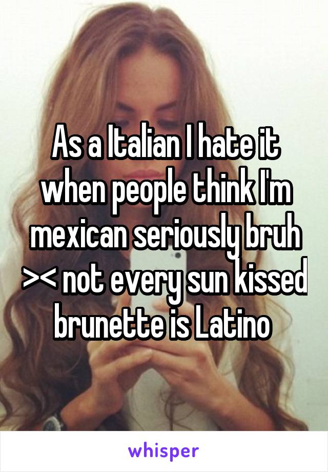 As a Italian I hate it when people think I'm mexican seriously bruh >< not every sun kissed brunette is Latino 