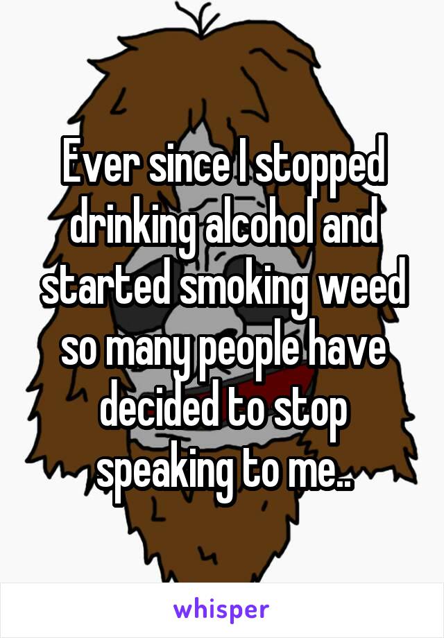 Ever since I stopped drinking alcohol and started smoking weed so many people have decided to stop speaking to me..