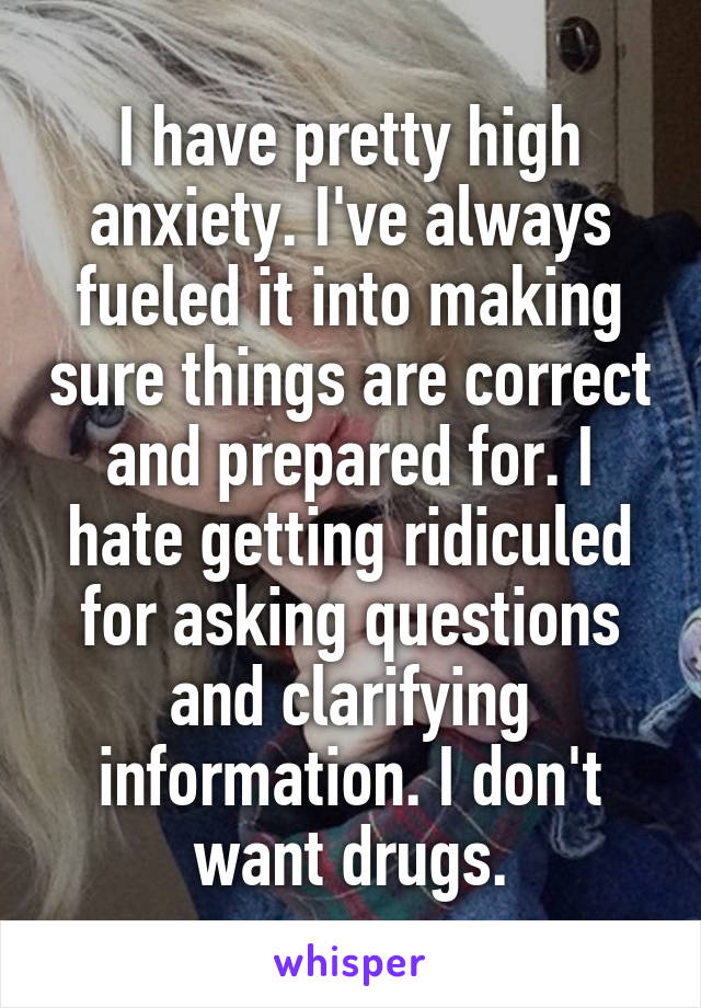 I have pretty high anxiety. I've always fueled it into making sure things are correct and prepared for. I hate getting ridiculed for asking questions and clarifying information. I don't want drugs.