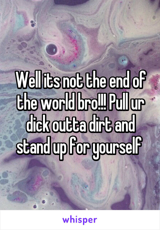 Well its not the end of the world bro!!! Pull ur dick outta dirt and stand up for yourself 