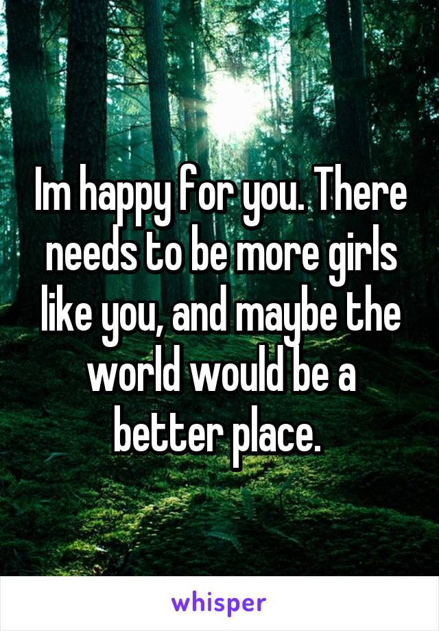 Im happy for you. There needs to be more girls like you, and maybe the world would be a better place. 