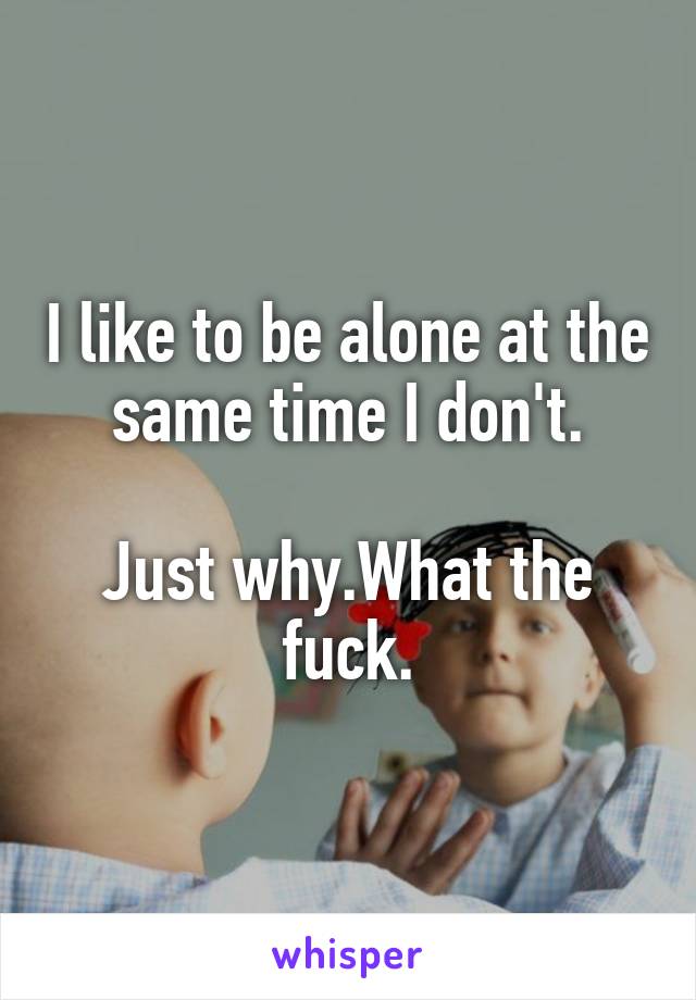 I like to be alone at the same time I don't.

Just why.What the fuck.