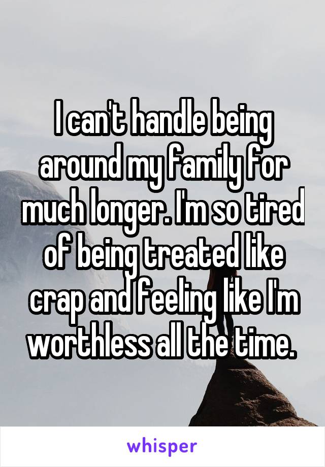 I can't handle being around my family for much longer. I'm so tired of being treated like crap and feeling like I'm worthless all the time. 