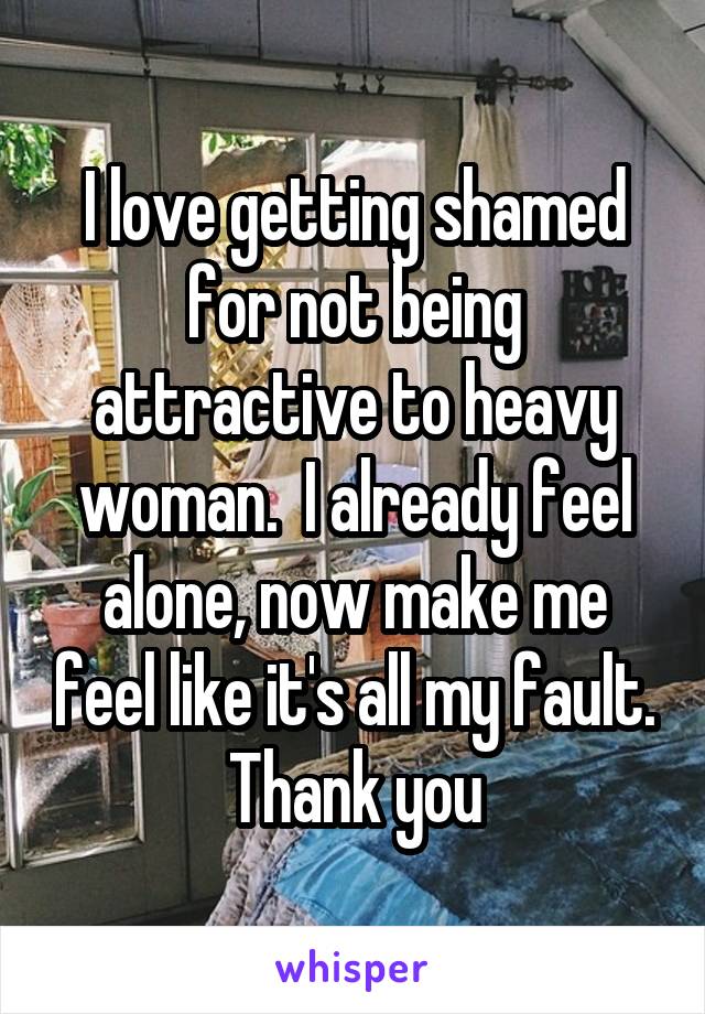 I love getting shamed for not being attractive to heavy woman.  I already feel alone, now make me feel like it's all my fault. Thank you