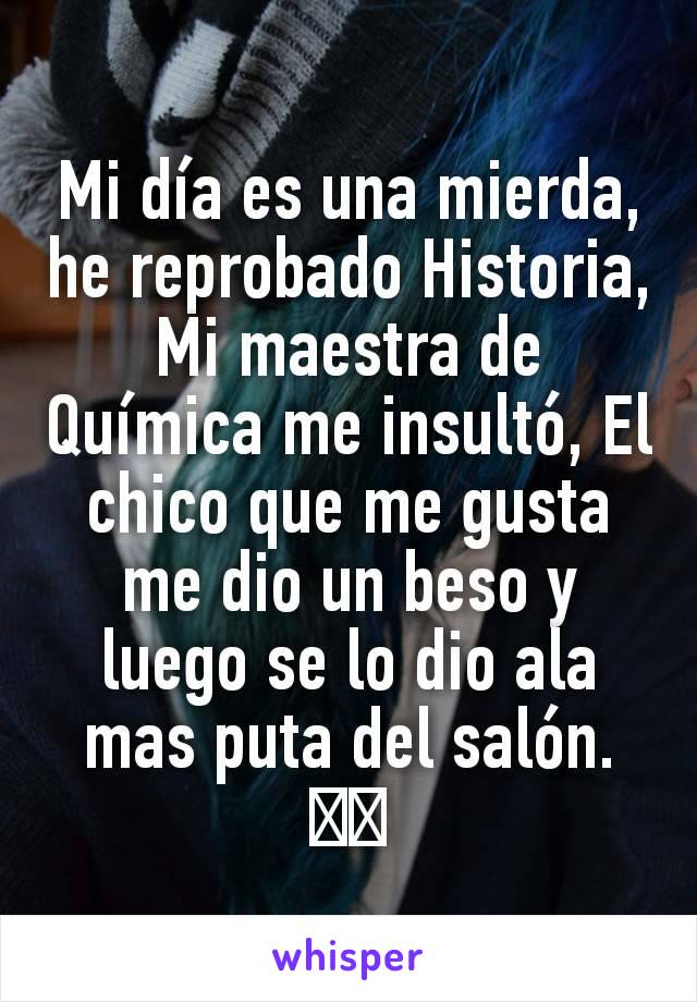 Mi día es una mierda, he reprobado Historia, Mi maestra de Química me insultó, El chico que me gusta me dio un beso y luego se lo dio ala mas puta del salón.💔💔