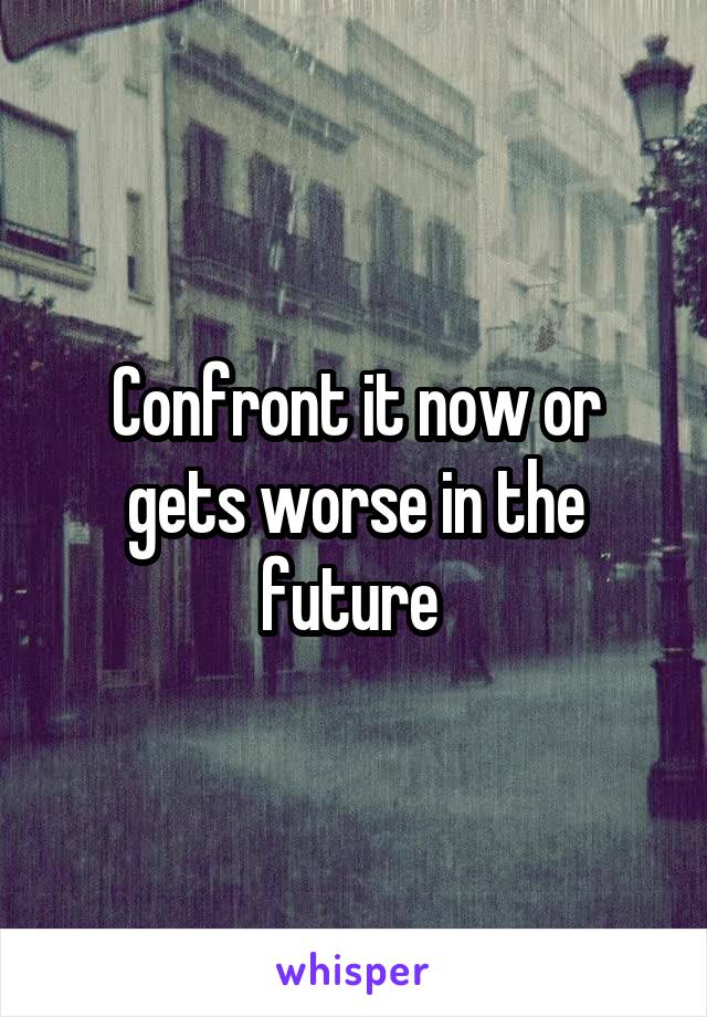 Confront it now or gets worse in the future 