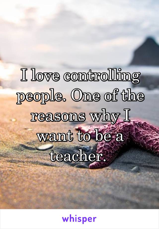 I love controlling people. One of the reasons why I want to be a teacher. 