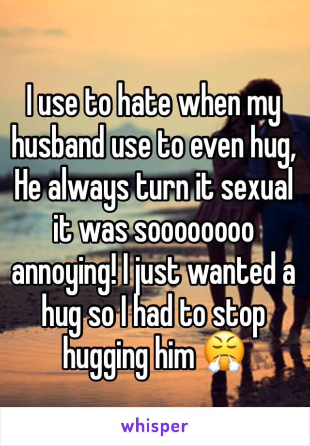 I use to hate when my husband use to even hug, He always turn it sexual it was soooooooo annoying! I just wanted a hug so I had to stop hugging him 😤