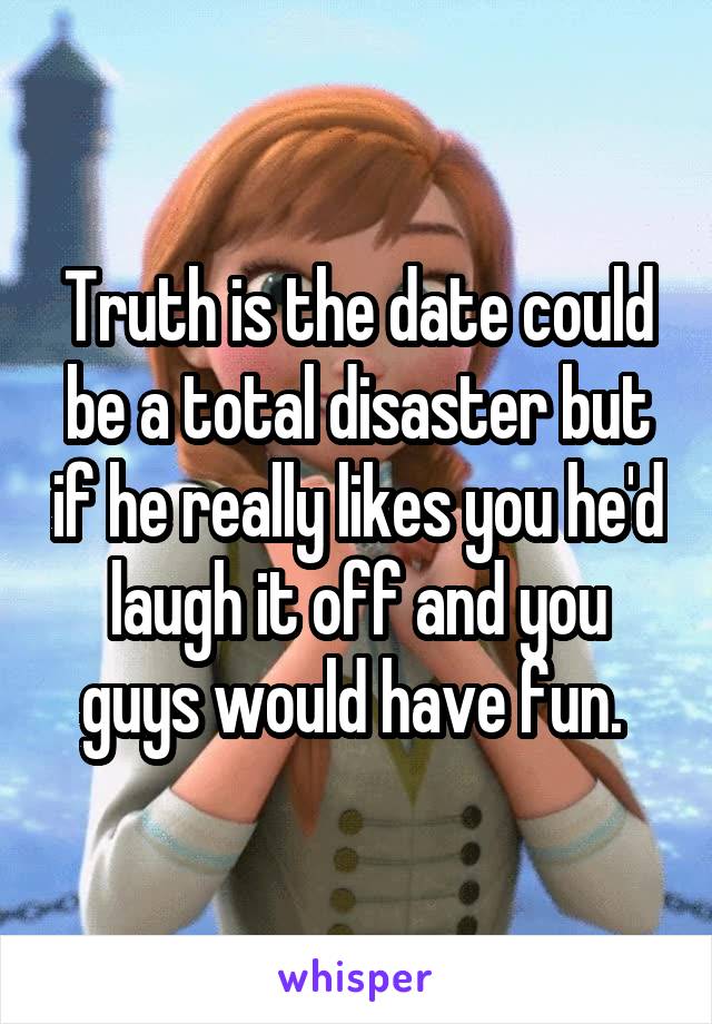 Truth is the date could be a total disaster but if he really likes you he'd laugh it off and you guys would have fun. 