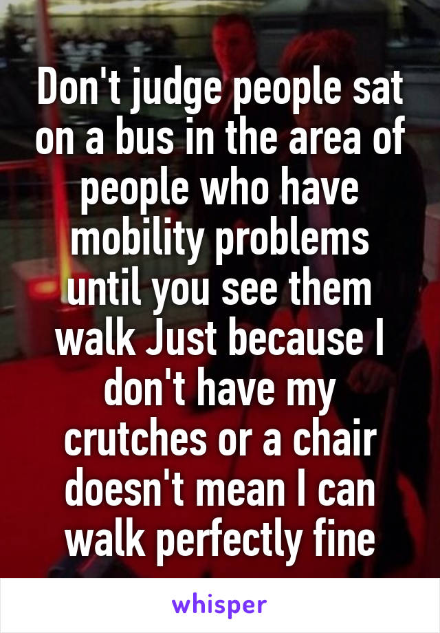 Don't judge people sat on a bus in the area of people who have mobility problems until you see them walk Just because I don't have my crutches or a chair doesn't mean I can walk perfectly fine