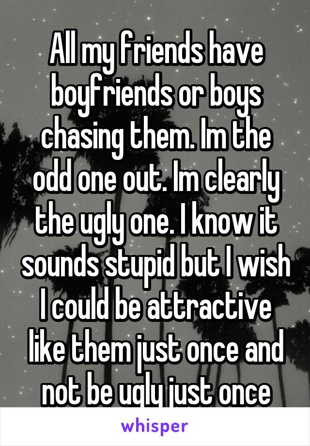 All my friends have boyfriends or boys chasing them. Im the odd one out. Im clearly the ugly one. I know it sounds stupid but I wish I could be attractive like them just once and not be ugly just once