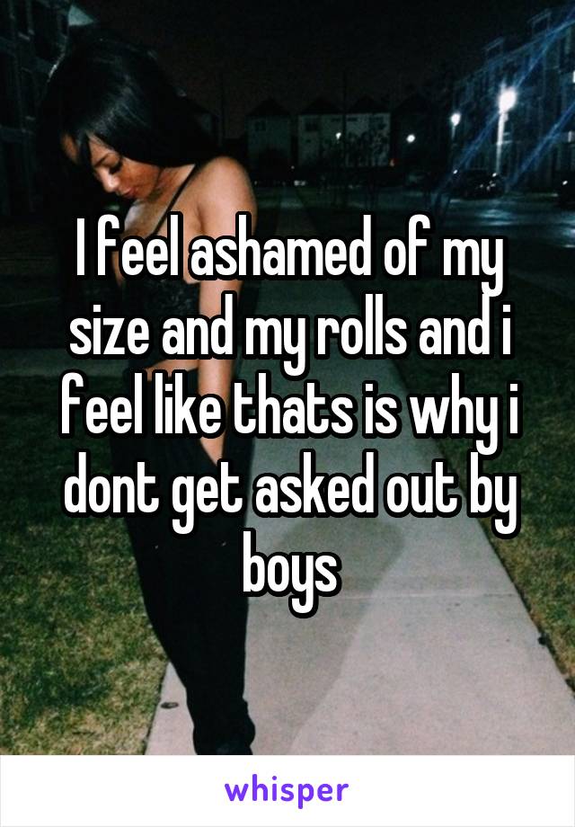 I feel ashamed of my size and my rolls and i feel like thats is why i dont get asked out by boys