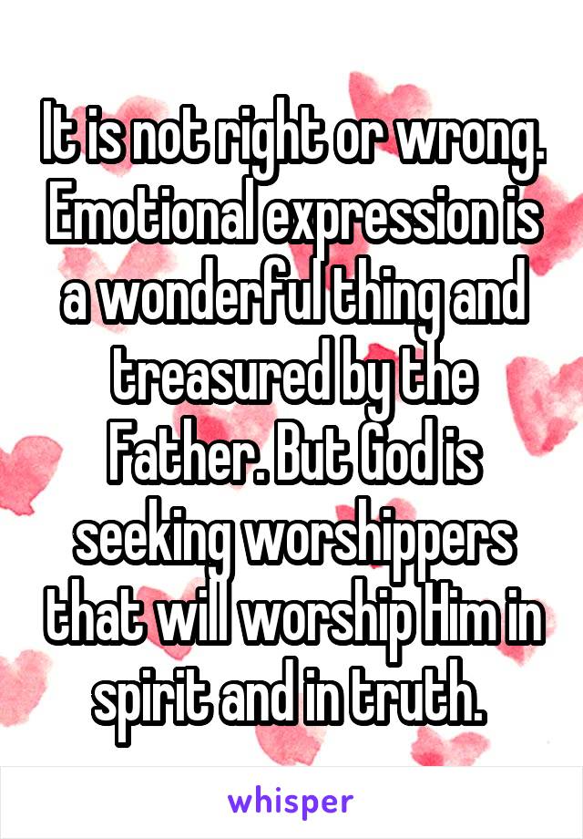 It is not right or wrong. Emotional expression is a wonderful thing and treasured by the Father. But God is seeking worshippers that will worship Him in spirit and in truth. 