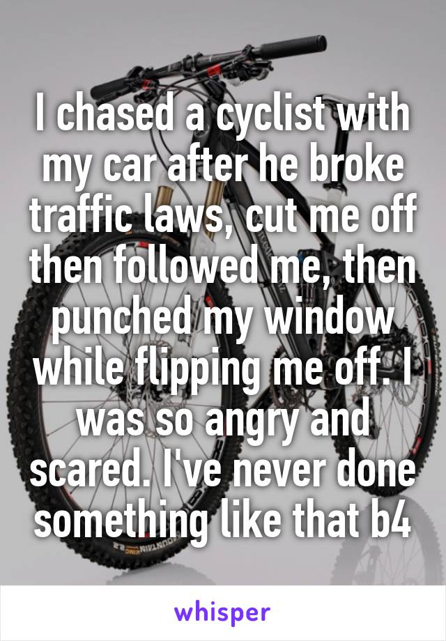 I chased a cyclist with my car after he broke traffic laws, cut me off then followed me, then punched my window while flipping me off. I was so angry and scared. I've never done something like that b4