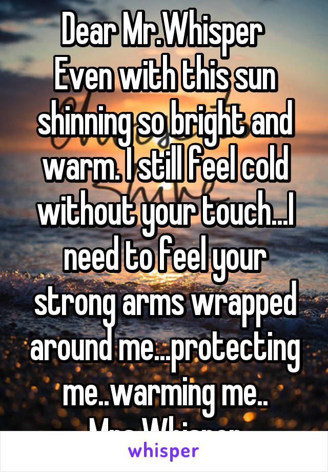 Dear Mr.Whisper 
Even with this sun shinning so bright and warm. I still feel cold without your touch...I need to feel your strong arms wrapped around me...protecting me..warming me..
Mrs.Whisper