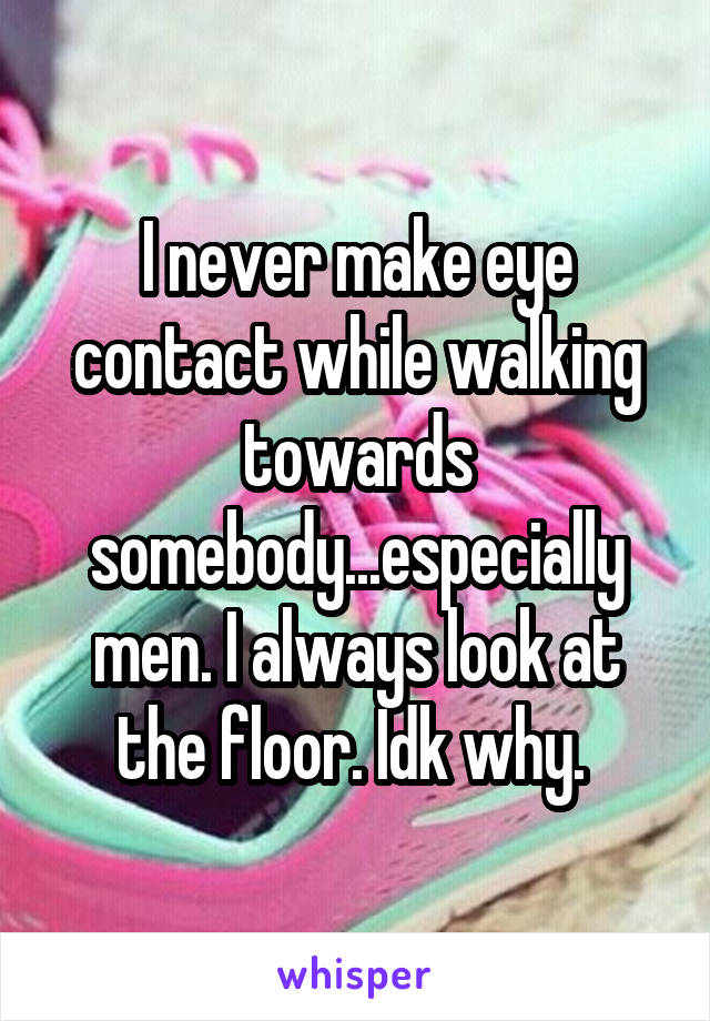 I never make eye contact while walking towards somebody...especially men. I always look at the floor. Idk why. 