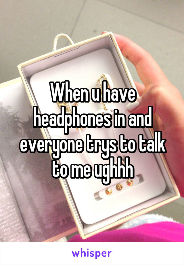 When u have headphones in and everyone trys to talk to me ughhh