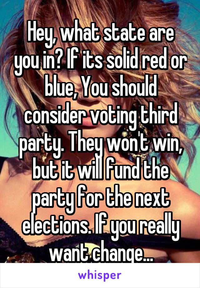 Hey, what state are you in? If its solid red or blue, You should consider voting third party. They won't win, but it will fund the party for the next elections. If you really want change...